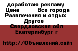 доработаю рекламу › Цена ­ --- - Все города Развлечения и отдых » Другое   . Свердловская обл.,Екатеринбург г.